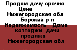 Продам дачу срочно › Цена ­ 100 000 - Нижегородская обл., Борский р-н Недвижимость » Дома, коттеджи, дачи продажа   . Нижегородская обл.